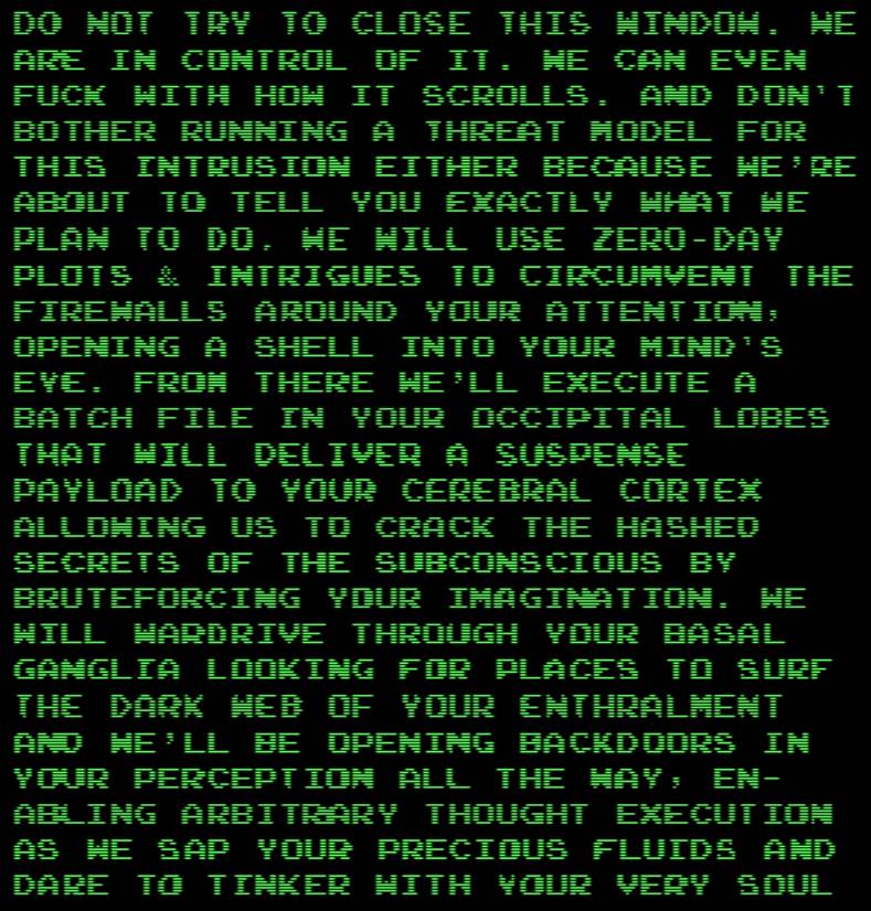DO NOT TRY TO CLOSE THIS WINDOW. WE ARE IN CONTROL OF IT. WE CAN EVEN FUCK WITH HOW IT SCROLLS. AND DON'T BOTHER RUNNING A THREAT MODEL FOR THIS INTRUSION, EITHER, BECAUSE WE'RE ABOUT TO TELL YOU EXACTLY WHAT WE PLAN TO DO. WE WILL USE ZERO-DAY PLOTS AND INTRIGUES TO CIRCUMVENT THE FIREWALLS AROUND YOUR ATTENTION, OPENING A SHELL INTO YOUR MIND'S EYE. FROM THERE, WE'LL EXECUTE A BATCH FILE IN YOUR OCCIPITAL LOBES THAT WILL DELIVER A SUSPENSE PAYLOAD TO YOUR CEREBRAL CORTEX, ALLOWING US TO CRACK THE HASHED SECRETS OF THE SUBCONSCIOUS BY BRUTEFORCING YOUR IMAGINATION. WE WILL WARDRIVE THROUGH YOUR BASAL GANGLIA LOOKING FOR PLACES TO SURF THE DARK WEB OF YOUR ENTHRALMENT, AND WE'LL BE OPENING BACKDOORS IN YOUR PERCEPTION ALL THE WAY, ENABLING ARBITRARY THOUGHT EXECUTION AS WE SAP YOUR PRECIOUS FLUIDS AND DARE TO TINKER WITH YOUR VERY SOUL...